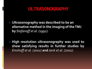 ULTRASONOGRAPHY

Ultrasonography was described to be an
alternative method in the imaging of the TMJ
by Stefanoff et al. (1992).

High resolution ultrasonography was used to
show satisfying results in further studies by
Emshoff et al. (2002) and Jank et al. (2002).
 