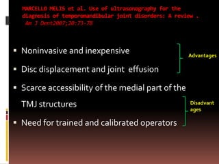 MARCELLO MELIS et al. Use of ultrasonography for the
  diagnosis of temporomandibular joint disorders: A review .
   Am J Dent2007;20:73-78



 Noninvasive and inexpensive                           Advantages

 Disc displacement and joint effusion

 Scarce accessibility of the medial part of the
  TMJ structures                                         Disadvant
                                                         ages

 Need for trained and calibrated operators
 