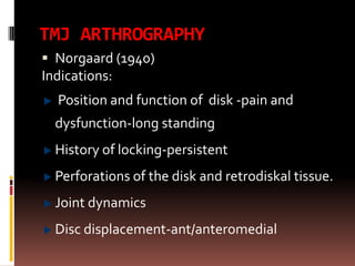 TMJ ARTHROGRAPHY
 Norgaard (1940)
Indications:
  Position and function of disk -pain and
  dysfunction-long standing
  History of locking-persistent
  Perforations of the disk and retrodiskal tissue.
  Joint dynamics
  Disc displacement-ant/anteromedial
 