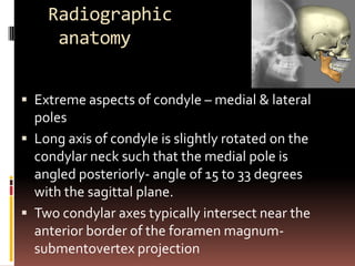 Radiographic
     anatomy


 Extreme aspects of condyle – medial & lateral
  poles
 Long axis of condyle is slightly rotated on the
  condylar neck such that the medial pole is
  angled posteriorly- angle of 15 to 33 degrees
  with the sagittal plane.
 Two condylar axes typically intersect near the
  anterior border of the foramen magnum-
  submentovertex projection
 