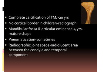  Complete calcification of TMJ-20 yrs
 No cortical border in children-radiograph
 Mandibular fossa & articular eminence-4 yrs-
  mature shape
 Pneumatization-sometimes
 Radiographic joint space-radiolucent area
  between the condyle and temporal
  component
 