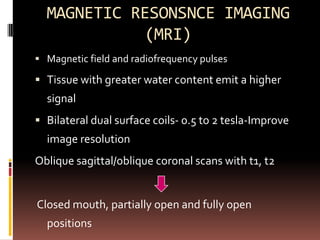 MAGNETIC RESONSNCE IMAGING
            (MRI)
 Magnetic field and radiofrequency pulses

 Tissue with greater water content emit a higher
  signal
 Bilateral dual surface coils- 0.5 to 2 tesla-Improve
  image resolution
Oblique sagittal/oblique coronal scans with t1, t2


Closed mouth, partially open and fully open
  positions
 