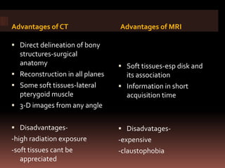 Advantages of CT                 Advantages of MRI

 Direct delineation of bony
  structures-surgical
  anatomy                         Soft tissues-esp disk and
 Reconstruction in all planes     its association
 Some soft tissues-lateral       Information in short
  pterygoid muscle                 acquisition time
 3-D images from any angle


 Disadvantages-                  Disadvatages-
-high radiation exposure         -expensive
-soft tissues cant be            -claustophobia
   appreciated
 