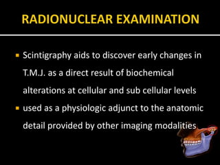  Scintigraphy aids to discover early changes in
T.M.J. as a direct result of biochemical
alterations at cellular and sub cellular levels
 used as a physiologic adjunct to the anatomic
detail provided by other imaging modalities
 