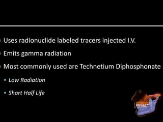  Uses radionuclide labeled tracers injected I.V.
 Emits gamma radiation
 Most commonly used are Technetium Diphosphonate
 Low Radiation
 Short Half Life
 