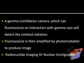  A gamma scintillation camera ,which can
fluorescence on interaction with gamma rays will
detect the emitted radiation
 Fluorescence is then amplified by photomultiplier
to produce image
 Radionuclide Imaging Or Nuclear Scintigraphy
 