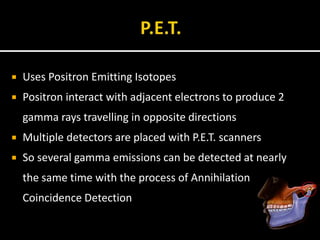  Uses Positron Emitting Isotopes
 Positron interact with adjacent electrons to produce 2
gamma rays travelling in opposite directions
 Multiple detectors are placed with P.E.T. scanners
 So several gamma emissions can be detected at nearly
the same time with the process of Annihilation
Coincidence Detection
 