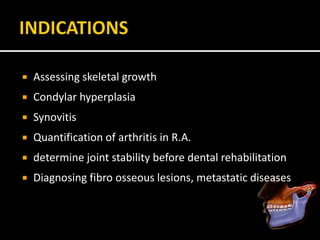  Assessing skeletal growth
 Condylar hyperplasia
 Synovitis
 Quantification of arthritis in R.A.
 determine joint stability before dental rehabilitation
 Diagnosing fibro osseous lesions, metastatic diseases
 
