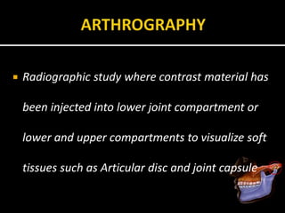  Radiographic study where contrast material has
been injected into lower joint compartment or
lower and upper compartments to visualize soft
tissues such as Articular disc and joint capsule
 