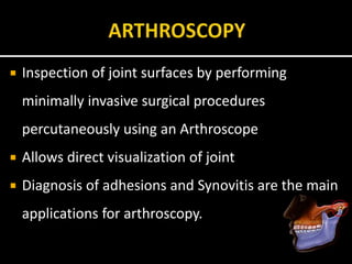  Inspection of joint surfaces by performing
minimally invasive surgical procedures
percutaneously using an Arthroscope
 Allows direct visualization of joint
 Diagnosis of adhesions and Synovitis are the main
applications for arthroscopy.
 
