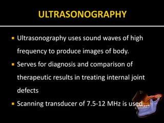  Ultrasonography uses sound waves of high
frequency to produce images of body.
 Serves for diagnosis and comparison of
therapeutic results in treating internal joint
defects
 Scanning transducer of 7.5-12 MHz is used
 