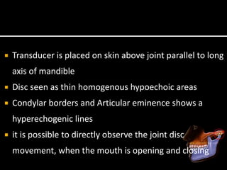  Transducer is placed on skin above joint parallel to long
axis of mandible
 Disc seen as thin homogenous hypoechoic areas
 Condylar borders and Articular eminence shows a
hyperechogenic lines
 it is possible to directly observe the joint disc
movement, when the mouth is opening and closing
 