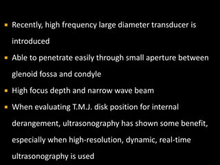  Recently, high frequency large diameter transducer is
introduced
 Able to penetrate easily through small aperture between
glenoid fossa and condyle
 High focus depth and narrow wave beam
 When evaluating T.M.J. disk position for internal
derangement, ultrasonography has shown some benefit,
especially when high-resolution, dynamic, real-time
ultrasonography is used
 