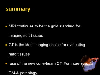  MRI continues to be the gold standard for
imaging soft tissues
 CT is the ideal imaging choice for evaluating
hard tissues
 use of the new cone-beam CT. For more specific
T.M.J. pathology,
 