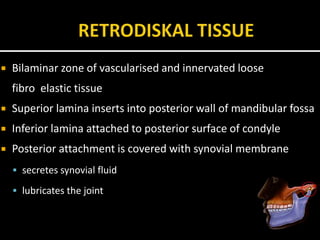  Bilaminar zone of vascularised and innervated loose
fibro elastic tissue
 Superior lamina inserts into posterior wall of mandibular fossa
 Inferior lamina attached to posterior surface of condyle
 Posterior attachment is covered with synovial membrane
 secretes synovial fluid
 lubricates the joint
 