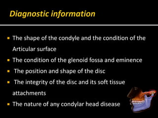  The shape of the condyle and the condition of the
Articular surface
 The condition of the glenoid fossa and eminence
 The position and shape of the disc
 The integrity of the disc and its soft tissue
attachments
 The nature of any condylar head disease
 