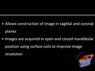  Allows construction of image in sagittal and coronal
planes
 Images are acquired in open and closed mandibular
position using surface coils to improve image
resolution
 