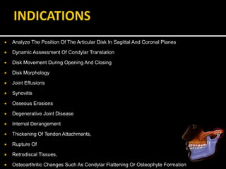  Analyze The Position Of The Articular Disk In Sagittal And Coronal Planes
 Dynamic Assessment Of Condylar Translation
 Disk Movement During Opening And Closing
 Disk Morphology
 Joint Effusions
 Synovitis
 Osseous Erosions
 Degenerative Joint Disease
 Internal Derangement
 Thickening Of Tendon Attachments,
 Rupture Of
 Retrodiscal Tissues,
 Osteoarthritic Changes Such As Condylar Flattening Or Osteophyte Formation
 