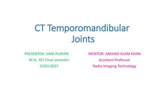 CT Temporomandibular
Joints
PRESENTOR :VANI PUSHPA
M Sc. RIT Final semester
210513027
MENTOR: ARSHAD ALAM KHAN
Assistant Professor
Radio-Imaging Technology
 