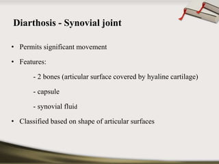 Diarthosis - Synovial joint 
• Permits significant movement 
• Features: 
- 2 bones (articular surface covered by hyaline cartilage) 
- capsule 
- synovial fluid 
• Classified based on shape of articular surfaces 
 