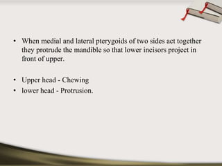 • When medial and lateral pterygoids of two sides act together 
they protrude the mandible so that lower incisors project in 
front of upper. 
• Upper head - Chewing 
• lower head - Protrusion. 
 