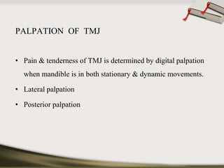 PALPATION OF TMJ 
• Pain & tenderness of TMJ is determined by digital palpation 
when mandible is in both stationary & dynamic movements. 
• Lateral palpation 
• Posterior palpation 
 