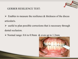 GERBER RESILIENCE TEST: 
 Enables to measure the resilience & thickness of the discus 
articularis. 
 useful to plan possible corrections that is necessary through 
dental occlusion. 
 Normal range :0.6 to 0.9mm & even up to 1.2mm 
 