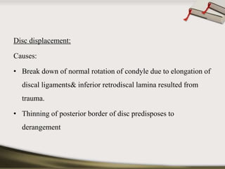 Disc displacement: 
Causes: 
• Break down of normal rotation of condyle due to elongation of 
discal ligaments& inferior retrodiscal lamina resulted from 
trauma. 
• Thinning of posterior border of disc predisposes to 
derangement 
 