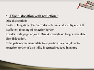 • Disc dislocation with reduction : 
Disc dislocation: 
Further elongation of inf.retrodiscal lamina , discal ligament & 
sufficient thinning of posterior border. 
Results in slippage of joint. Disc & condyle no longer articulate 
disc dislocation. 
If the patient can manipulate to reposition the condyle onto 
posterior border of disc , disc is termed reduced in nature 
 