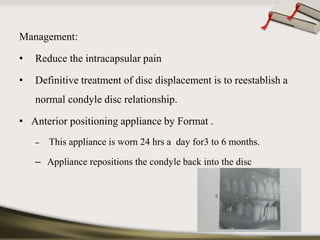 Management: 
• Reduce the intracapsular pain 
• Definitive treatment of disc displacement is to reestablish a 
normal condyle disc relationship. 
• Anterior positioning appliance by Format . 
– This appliance is worn 24 hrs a day for3 to 6 months. 
– Appliance repositions the condyle back into the disc 
 