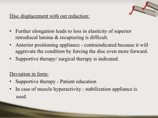 Disc displacement with out reduction: 
• Further elongation leads to loss in elasticity of superior 
retrodiscal lamina & recapturing is difficult. 
• Anterior positioning appliance - contraindicated because it will 
aggrevate the condition by forcing the disc even more forward. 
• Supportive therapy/ surgical therapy is indicated. 
Deviation in form: 
• Supportive therapy - Patient education 
• In case of muscle hyperactivity : stabilization appliance is 
used. 
 
