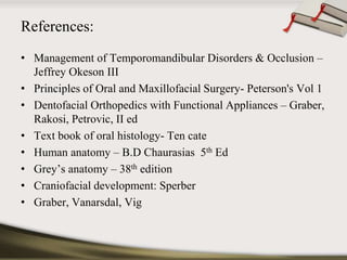 References: 
• Management of Temporomandibular Disorders & Occlusion – 
Jeffrey Okeson III 
• Principles of Oral and Maxillofacial Surgery- Peterson's Vol 1 
• Dentofacial Orthopedics with Functional Appliances – Graber, 
Rakosi, Petrovic, II ed 
• Text book of oral histology- Ten cate 
• Human anatomy – B.D Chaurasias 5th Ed 
• Grey’s anatomy – 38th edition 
• Craniofacial development: Sperber 
• Graber, Vanarsdal, Vig 
 