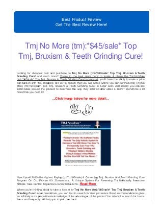Best Product Review
Get The Best Review Here!
Tmj No More (tm):*$45/sale* Top
Tmj, Bruxism & Teeth Grinding Cure!
Looking for cheapest cost and purchase on Tmj No More (tm):*$45/sale* Top Tmj, Bruxism & Teeth
Grinding Cure! and much more? You're in the best place here to locate & obtain the Tmj No More
(tm):*$45/sale* Top Tmj, Bruxism & Teeth Grinding Cure! in low cost, you'll have the ability to make a price
comparison with this shopping site list to ensure that you will notice where you can purchase the Tmj No
More (tm):*$45/sale* Top Tmj, Bruxism & Teeth Grinding Cure! in LOW Cost. Additionally you can see
testimonials around the product to determine the way they satisfied after utilize it. DON'T spend time a lot
more than you need to!
...Click Image below for more detail...
New Upsell 2012--the Highest Paying (up To $45/sale) & Converting Tmj, Bruxism And Teeth Grinding Cure
Program On Cb. Proven 8% Conversions. A Unique System For Reversing Tmj Holistically. Awesome
Affiliate Tools Center: Tmjnomore.com/affiliates.html...Read More
When you're thinking about to take a look at for Tmj No More (tm):*$45/sale* Top Tmj, Bruxism & Teeth
Grinding Cure! recommendations, you can test to search for item particulars. Read recommendations gives
an infinitely more proportionate knowledge of the advantages of the product.You attempt to search for bonus
items and frequently will help you to pick purchase.
 