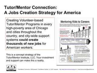 Creating Volunteer-based
Tutor/Mentor Programs in every
high-poverty area of Chicago
and cities throughout the
country, and city-wide support
systems could create
thousands of new jobs for
American workers.
Tutor/Mentor Connection:
A Jobs Creation Strategy for America
This is a concept strategy of the
Tutor/Mentor Institute, LLC. Your investment
and support can make this a reality.
Tutor/Mentor Connection (1993-present); Tutor/Mentor Institute, LLC (2011-present). http://www.tutormentorexchange.net . Email tutormentor2@earthlink.net
 