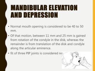 MANDIBULAR ELEVATION
AND DEPRESSION
• Normal mouth opening is considered to be 40 to 50
mm.
• Of that motion, between 11 mm and 25 mm is gained
from rotation of the condyle in the disk, whereas the
remainder is from translation of the disk and condyle
along the articular eminence.
• fit of three PIP joints is considered normal
 