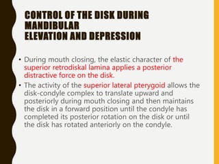 CONTROL OF THE DISK DURING
MANDIBULAR
ELEVATION AND DEPRESSION
• During mouth closing, the elastic character of the
superior retrodiskal lamina applies a posterior
distractive force on the disk.
• The activity of the superior lateral pterygoid allows the
disk-condyle complex to translate upward and
posteriorly during mouth closing and then maintains
the disk in a forward position until the condyle has
completed its posterior rotation on the disk or until
the disk has rotated anteriorly on the condyle.
 