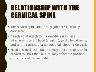 RELATIONSHIP WITH THE
CERVICAL SPINE
• The cervical spine and the TM joint are intimately
connected.
• muscles that attach to the mandible also have
attachments to the head (cranium), to the hyoid bone,
and to the clavicle, atlanto-occipital joint and Cervical.
• Head and neck position, too, may affect the tension in
cervical muscles that, in turn, may affect the position
or function of the mandible.
 