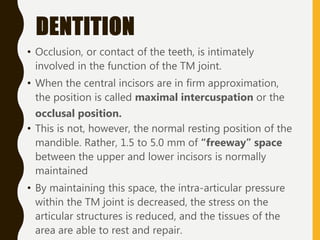 DENTITION
• Occlusion, or contact of the teeth, is intimately
involved in the function of the TM joint.
• When the central incisors are in firm approximation,
the position is called maximal intercuspation or the
occlusal position.
• This is not, however, the normal resting position of the
mandible. Rather, 1.5 to 5.0 mm of “freeway” space
between the upper and lower incisors is normally
maintained
• By maintaining this space, the intra-articular pressure
within the TM joint is decreased, the stress on the
articular structures is reduced, and the tissues of the
area are able to rest and repair.
 
