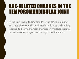 AGE-RELATED CHANGES IN THE
TEMPOROMANDIBULAR JOINT
• tissues are likely to become less supple, less elastic,
and less able to withstand maximal forces with aging,
leading to biomechanical changes in musculoskeletal
tissues as one progresses through the life span.
 