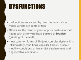 DYSFUNCTIONS
• dysfunctions are caused by direct trauma such as
motor vehicle accidents or falls.
• Others are the result of years of poor postural or oral
habits such as forward head posture or bruxism
(grinding of the teeth).
• most common forms of TM joint complex dysfunction:
inflammatory conditions, capsular fibrosis, osseous
mobility conditions, articular disk displacement, and
degenerative conditions.
 