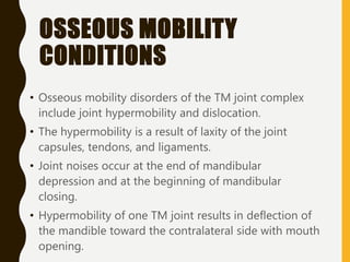OSSEOUS MOBILITY
CONDITIONS
• Osseous mobility disorders of the TM joint complex
include joint hypermobility and dislocation.
• The hypermobility is a result of laxity of the joint
capsules, tendons, and ligaments.
• Joint noises occur at the end of mandibular
depression and at the beginning of mandibular
closing.
• Hypermobility of one TM joint results in deflection of
the mandible toward the contralateral side with mouth
opening.
 