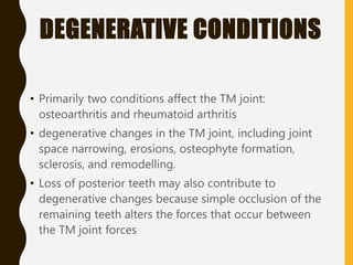 DEGENERATIVE CONDITIONS
• Primarily two conditions affect the TM joint:
osteoarthritis and rheumatoid arthritis
• degenerative changes in the TM joint, including joint
space narrowing, erosions, osteophyte formation,
sclerosis, and remodelling.
• Loss of posterior teeth may also contribute to
degenerative changes because simple occlusion of the
remaining teeth alters the forces that occur between
the TM joint forces
 