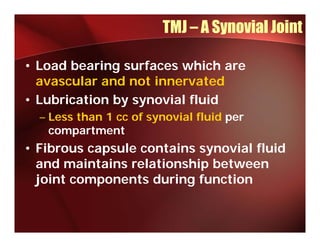 TMJ – A Synovial Joint

• Load bearing surfaces which are
  avascular and not innervated
         l     d   ti        t d
• Lubrication by synovial fluid
  – Less than 1 cc of synovial fluid per
    compartment
• Fibrous capsule contains synovial fluid
  and maintains relationship between
                           p
  joint components during function
 