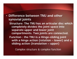 • Difference between TMJ and other
  synovial joints
        i lj i t
  Structure: The TMJ has an articular disc which
   completely divides the joint space into
         l t l di id th j i t          i t
   separate upper and lower joint
   compartments.
   compartments Two joints are connected.
                                   connected
  Function : the TMJ is a Hinge-sliding joint
   with a hinge action (rotation – lower) and a
   sliding action (translation – upper)

      Complex structure & complex function
 