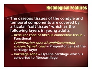 Histological Features

• The osseous tissues of the condyle and
  temporal components are covered by
  articular “soft tissue” which as the
  following layers in young adults
  – Articular zone of fibrous connective tissue -
    Functional
  – Proliferation zone of undifferentiated
    mesenchymal cells – Progenitor cells of the
    cartilage layer
       til    l
  – Cartilage zone – Hyaline cartilage which is
    converted to fibrocartilage
 