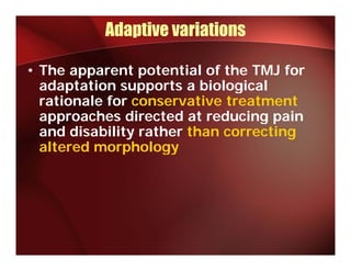 Adaptive variations

• The apparent potential of the TMJ for
  adaptation supports a biological
  rationale for conservative treatment
  approaches directed at reducing pain
  and disability rather than correcting
              p
  altered morphologygy
 