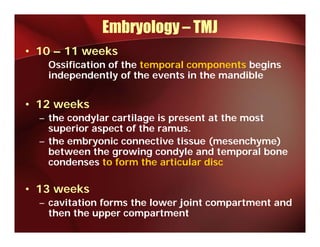 Embryology – TMJ
• 10 – 11 weeks
   Ossification of the temporal components begins
   independently of the events in the mandible


• 12 weeks
  – the condylar cartilage is present at the most
    superior aspect of the ramus.
  – the embryonic connective tissue (mesenchyme)
        emb onic connecti e tiss e (mesench me)
    between the growing condyle and temporal bone
    condenses to form the articular disc

• 13 weeks
  – cavitation forms the lower joint compartment and
    then the upper compartment
 
