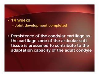 • 14 weeks
  – Joint development completed


• Persistence of the condylar cartilage as
  the cartilage zone of the articular soft
             g
  tissue is presumed to contribute to the
  adaptation capacity of the adult condyle
      p         p    y                   y
 