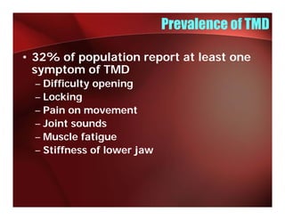 Prevalence of TMD

• 32% of population report at least one
  symptom of TMD
  – Difficulty opening
  – Locking
  – Pain on movement
  – Joint sounds
  – Muscle fatigue
  – Stiffness of lower jaw
 