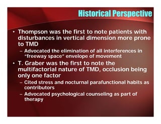 Historical Perspective

• Thompson was the first to note patients with
  disturbances in vertical dimension more prone
  to TMD
  – Advocated the elimination of all interferences in
    “freeway space” envelope of movement
    “f            ”     l      f
• T. Graber was the first to note the
  multifactorial nature of TMD, occlusion being
                           TMD
  only one factor
  – Cited stress and nocturnal parafunctional habits as
    contributors
  – Advocated psychological counseling as part of
    therapy
         py
 